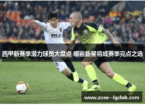 西甲新赛季潜力球员大盘点 哪些新星将成赛季亮点之选 西甲新赛季潜力球员大盘点 哪些新星将成赛季亮点之选