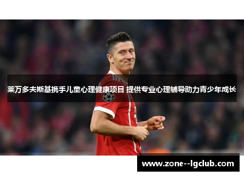 莱万多夫斯基携手儿童心理健康项目 提供专业心理辅导助力青少年成长 莱万多夫斯基携手儿童心理健康项目 提供专业心理辅导助力青少年成长