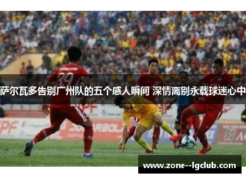 萨尔瓦多告别广州队的五个感人瞬间 深情离别永载球迷心中