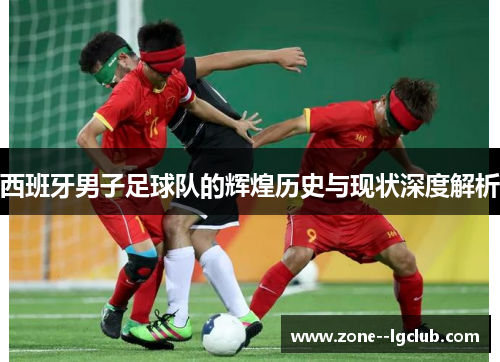 西班牙男子足球队的辉煌历史与现状深度解析 西班牙男子足球队的辉煌历史与现状深度解析