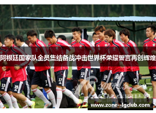 阿根廷国家队全员集结备战冲击世界杯荣耀誓言再创辉煌 阿根廷国家队全员集结备战冲击世界杯荣耀誓言再创辉煌