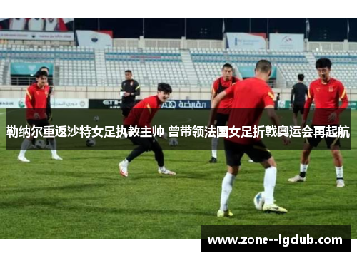 勒纳尔重返沙特女足执教主帅 曾带领法国女足折戟奥运会再起航