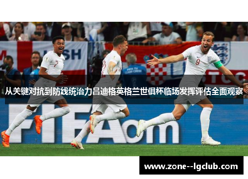 从关键对抗到防线统治力吕迪格英格兰世俱杯临场发挥评估全面观察