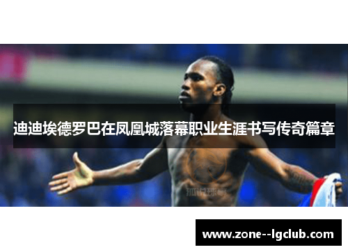 迪迪埃德罗巴在凤凰城落幕职业生涯书写传奇篇章 迪迪埃德罗巴在凤凰城落幕职业生涯书写传奇篇章