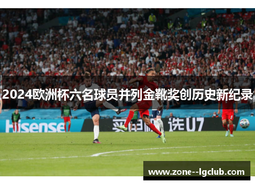 2024欧洲杯六名球员并列金靴奖创历史新纪录 2024欧洲杯六名球员并列金靴奖创历史新纪录